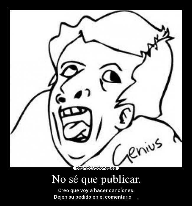 No sé que publicar. - Creo que voy a hacer canciones.
Dejen su pedido en el comentario ↓↓↓↓.