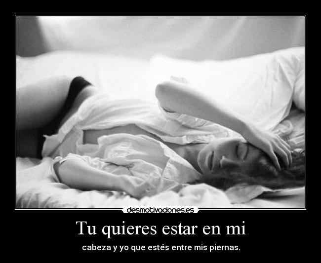 Tu quieres estar en mi - cabeza y yo que estés entre mis piernas.