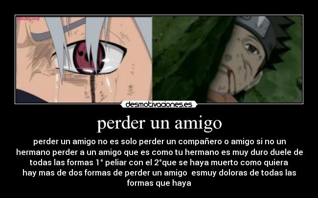 perder un amigo - perder un amigo no es solo perder un compañero o amigo si no un
hermano perder a un amigo que es como tu hermano es muy duro duele de
todas las formas 1° peliar con el 2°que se haya muerto como quiera
hay mas de dos formas de perder un amigo  esmuy doloras de todas las
formas que haya