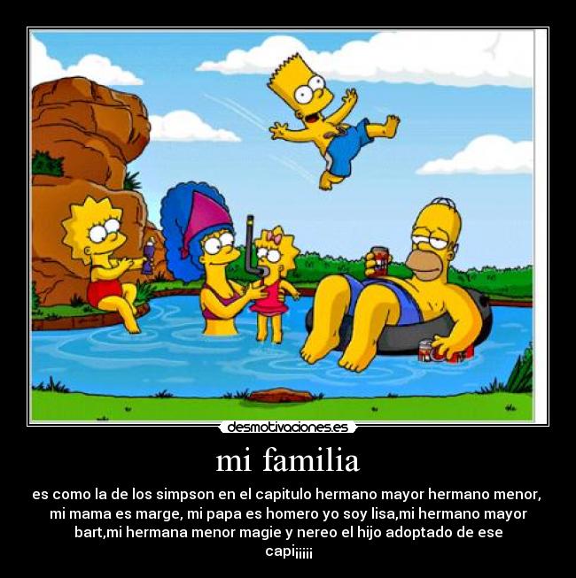 mi familia - es como la de los simpson en el capitulo hermano mayor hermano menor, 
mi mama es marge, mi papa es homero yo soy lisa,mi hermano mayor
bart,mi hermana menor magie y nereo el hijo adoptado de ese
capi¡¡¡¡¡