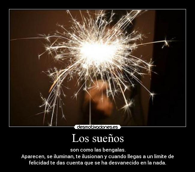 Los sueños - son como las bengalas.
Aparecen, se iluminan, te ilusionan y cuando llegas a un limite de
felicidad te das cuenta que se ha desvanecido en la nada.