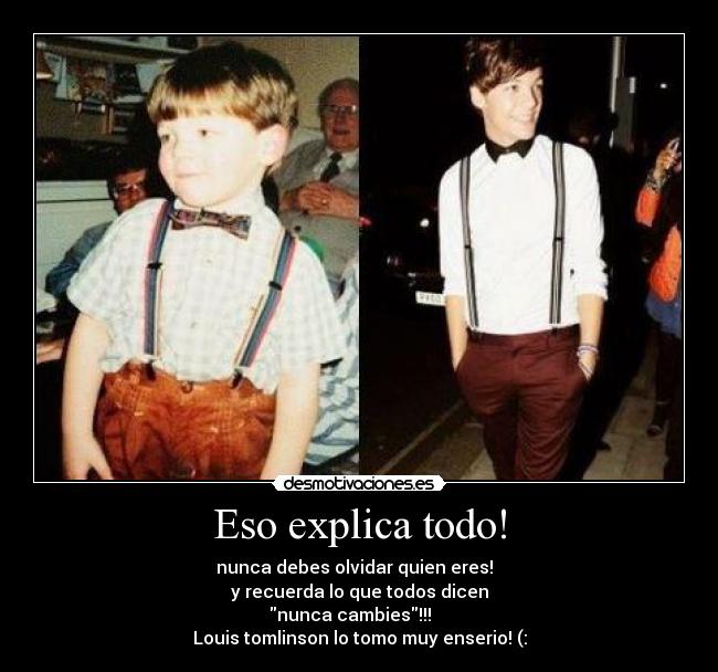 Eso explica todo! - nunca debes olvidar quien eres!  
y recuerda lo que todos dicen
nunca cambies!!!    
Louis tomlinson lo tomo muy enserio! (: