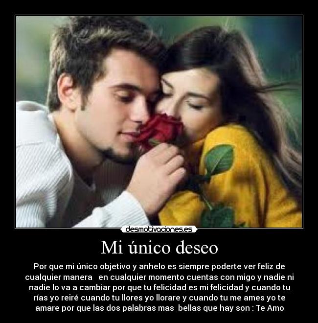 Mi único deseo - Por que mi único objetivo y anhelo es siempre poderte ver feliz de
cualquier manera   en cualquier momento cuentas con migo y nadie ni
nadie lo va a cambiar por que tu felicidad es mi felicidad y cuando tu
rías yo reiré cuando tu llores yo llorare y cuando tu me ames yo te
amare por que las dos palabras mas  bellas que hay son : Te Amo