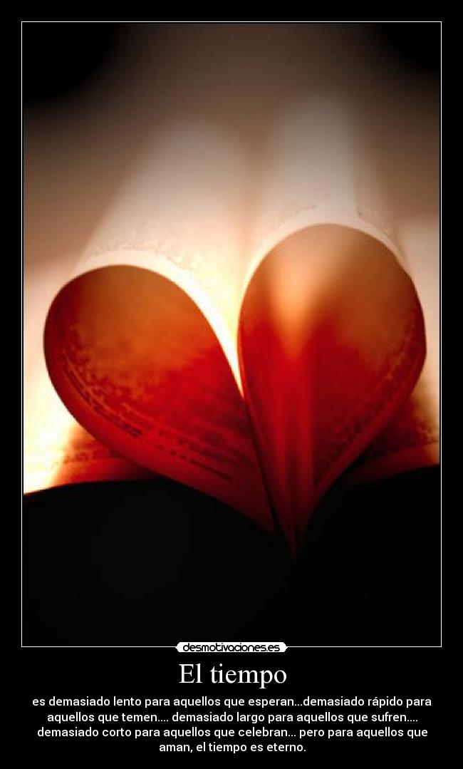 El tiempo - es demasiado lento para aquellos que esperan...demasiado rápido para
aquellos que temen.... demasiado largo para aquellos que sufren....
demasiado corto para aquellos que celebran... pero para aquellos que
aman, el tiempo es eterno.