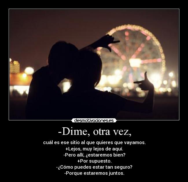 -Dime, otra vez, - cuál es ese sitio al que quieres que vayamos.
+Lejos, muy lejos de aquí.
-Pero allí, ¿estaremos bien?
+Por supuesto.
-¿Cómo puedes estar tan seguro?
-Porque estaremos juntos.