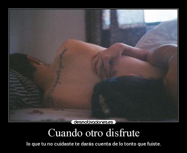 Cuando otro disfrute - lo que tu no cuidaste te darás cuenta de lo tonto que fuiste.