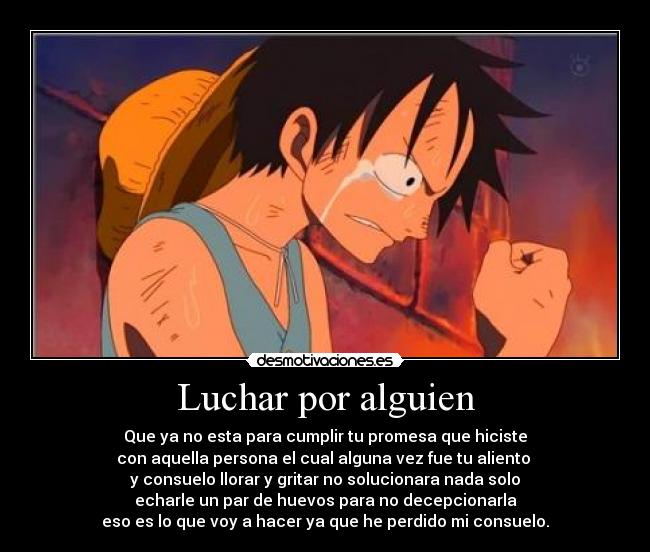 Luchar por alguien - Que ya no esta para cumplir tu promesa que hiciste
con aquella persona el cual alguna vez fue tu aliento
y consuelo llorar y gritar no solucionara nada solo
echarle un par de huevos para no decepcionarla
eso es lo que voy a hacer ya que he perdido mi consuelo.