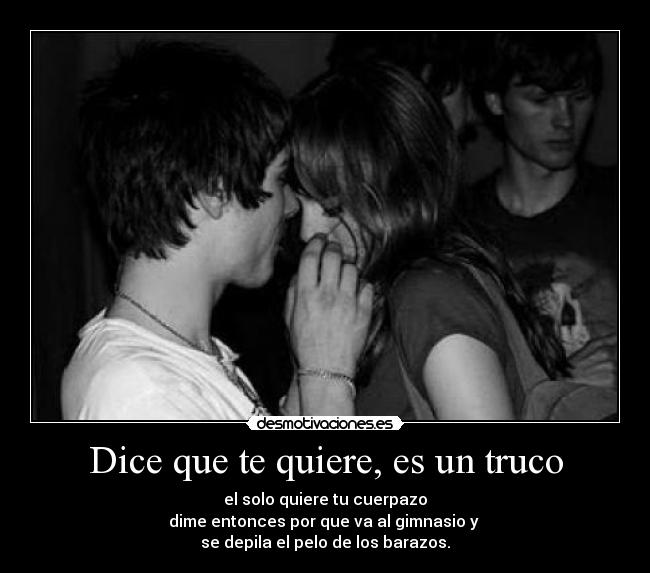 Dice que te quiere, es un truco - el solo quiere tu cuerpazo
dime entonces por que va al gimnasio y
se depila el pelo de los barazos.