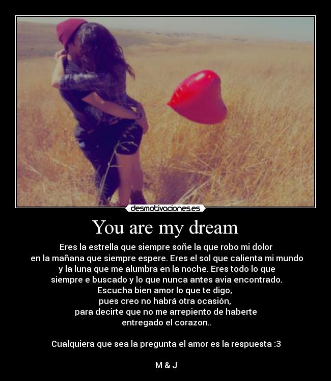 You are my dream - Eres la estrella que siempre soñe la que robo mi dolor
en la mañana que siempre espere. Eres el sol que calienta mi mundo
y la luna que me alumbra en la noche. Eres todo lo que
siempre e buscado y lo que nunca antes avia encontrado.
Escucha bien amor lo que te digo,
pues creo no habrá otra ocasión,
para decirte que no me arrepiento de haberte
entregado el corazon..
Cualquiera que sea la pregunta el amor es la respuesta :3
M & J