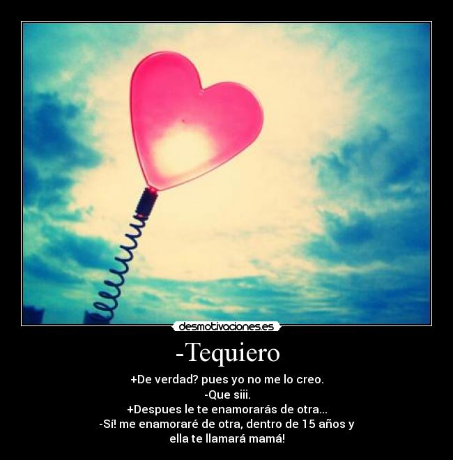 -Tequiero - +De verdad? pues yo no me lo creo.
-Que siii.
+Despues le te enamorarás de otra...
-Sí! me enamoraré de otra, dentro de 15 años y
ella te llamará mamá!