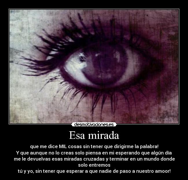 Esa mirada - que me dice MIL cosas sin tener que dirigirme la palabra!
Y que aunque no lo creas solo piensa en mi esperando que algún día
me le devuelvas esas miradas cruzadas y terminar en un mundo donde
solo entremos
tú y yo, sin tener que esperar a que nadie de paso a nuestro amoor!