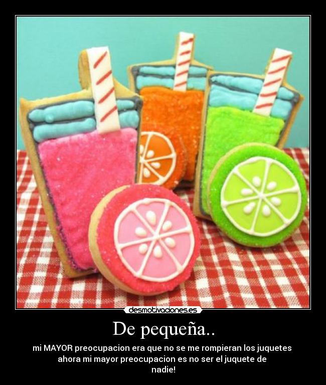 De pequeña.. - mi MAYOR preocupacion era que no se me rompieran los juquetes
ahora mi mayor preocupacion es no ser el juquete de
nadie!