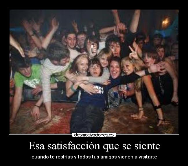 Esa satisfacción que se siente - cuando te resfrías y todos tus amigos vienen a visitarte