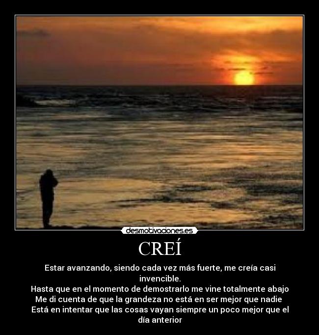 CREÍ - Estar avanzando, siendo cada vez más fuerte, me creía casi invencible.
Hasta que en el momento de demostrarlo me vine totalmente abajo
Me di cuenta de que la grandeza no está en ser mejor que nadie 
Está en intentar que las cosas vayan siempre un poco mejor que el día anterior