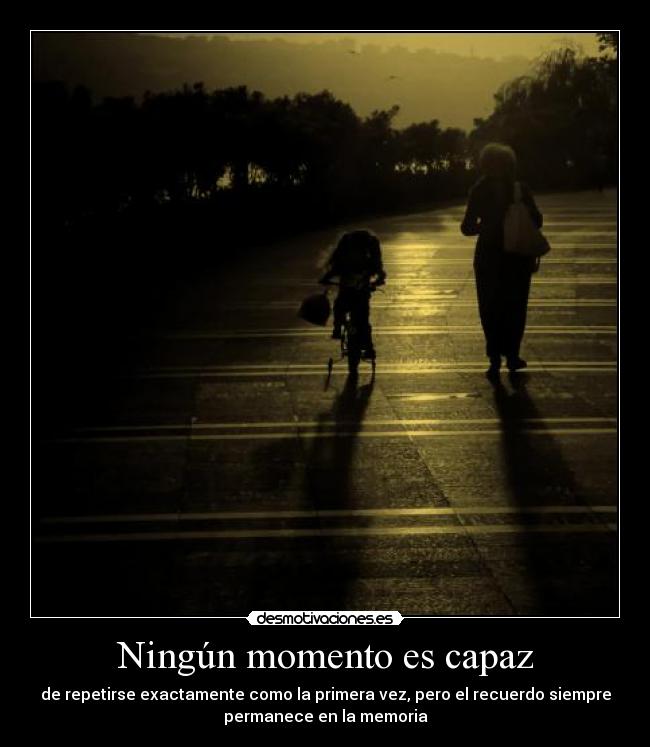 Ningún momento es capaz - de repetirse exactamente como la primera vez, pero el recuerdo siempre
permanece en la memoria