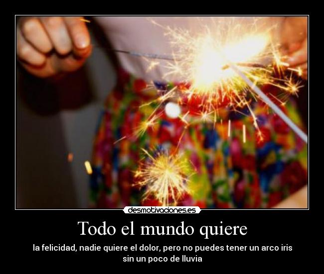 Todo el mundo quiere - la felicidad, nadie quiere el dolor, pero no puedes tener un arco iris
sin un poco de lluvia