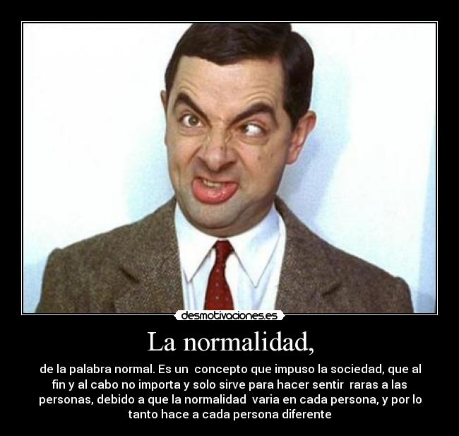 La normalidad, - de la palabra normal. Es un concepto que impuso la sociedad, que al
fin y al cabo no importa y solo sirve para hacer sentir raras a las
personas, debido a que la normalidad varia en cada persona, y por lo
tanto hace a cada persona diferente