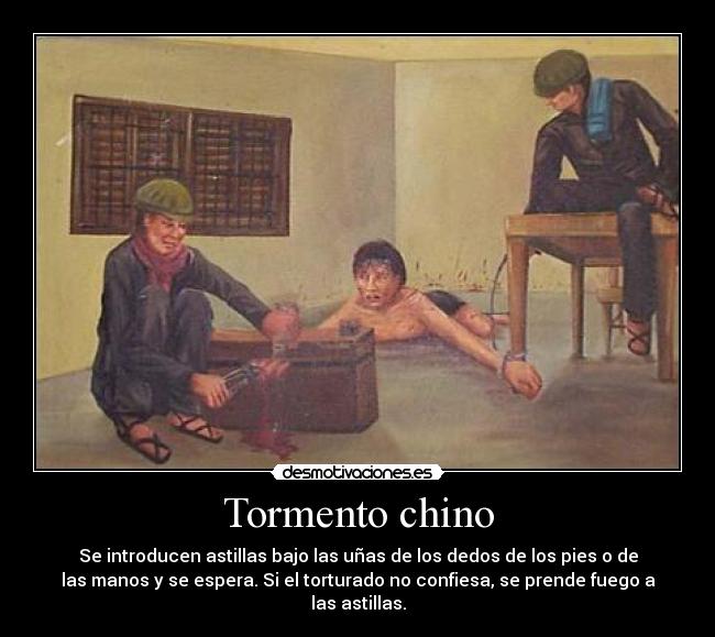 Tormento chino - Se introducen astillas bajo las uñas de los dedos de los pies o de
las manos y se espera. Si el torturado no confiesa, se prende fuego a
las astillas.