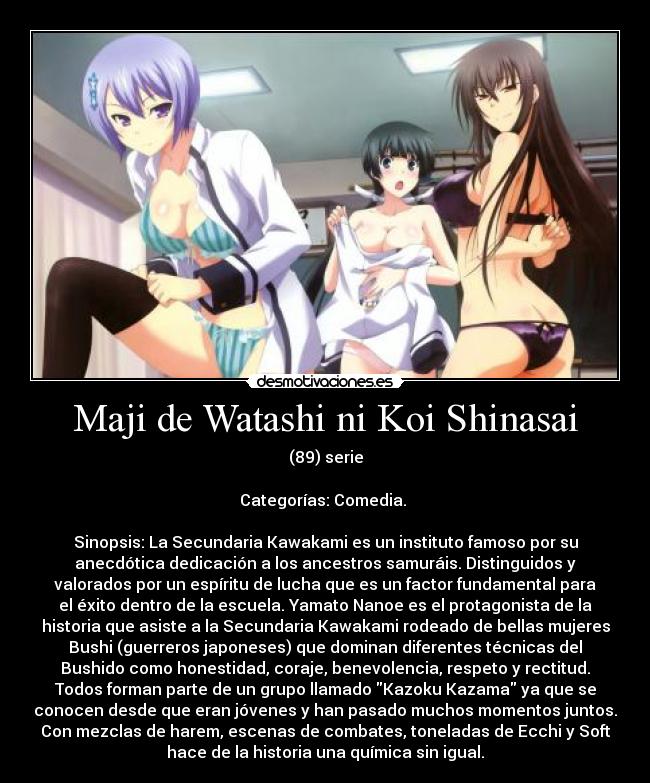 Maji de Watashi ni Koi Shinasai - (89) serie

Categorías: Comedia. 

Sinopsis: La Secundaria Kawakami es un instituto famoso por su
anecdótica dedicación a los ancestros samuráis. Distinguidos y
valorados por un espíritu de lucha que es un factor fundamental para
el éxito dentro de la escuela. Yamato Nanoe es el protagonista de la
historia que asiste a la Secundaria Kawakami rodeado de bellas mujeres
Bushi (guerreros japoneses) que dominan diferentes técnicas del
Bushido como honestidad, coraje, benevolencia, respeto y rectitud.
Todos forman parte de un grupo llamado Kazoku Kazama ya que se
conocen desde que eran jóvenes y han pasado muchos momentos juntos.
Con mezclas de harem, escenas de combates, toneladas de Ecchi y Soft
hace de la historia una química sin igual.