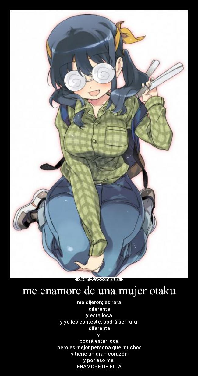 me enamore de una mujer otaku - me dijeron; es rara
diferente
y esta loca
y yo les conteste. podrá ser rara 
diferente
y 
podrá estar loca
pero es mejor persona que muchos
y tiene un gran corazón
y por eso me 
ENAMORE DE ELLA