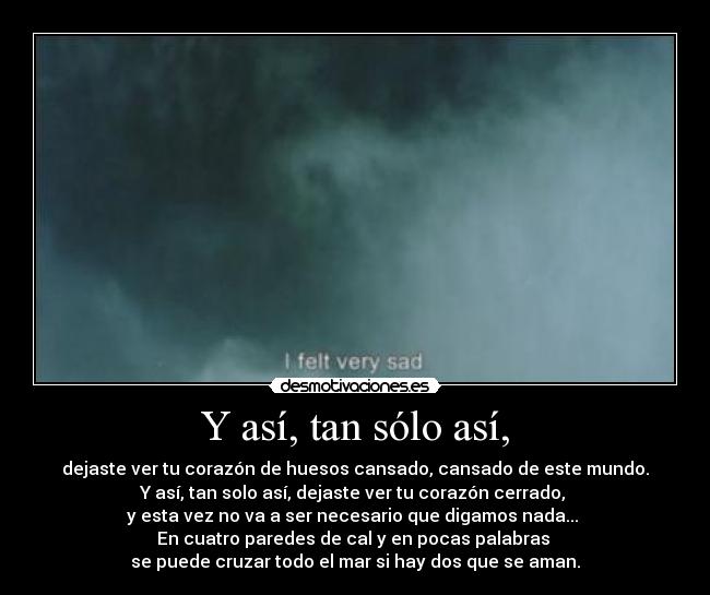 Y así, tan sólo así, - dejaste ver tu corazón de huesos cansado, cansado de este mundo.
Y así, tan solo así, dejaste ver tu corazón cerrado, 
y esta vez no va a ser necesario que digamos nada... 
En cuatro paredes de cal y en pocas palabras 
se puede cruzar todo el mar si hay dos que se aman.