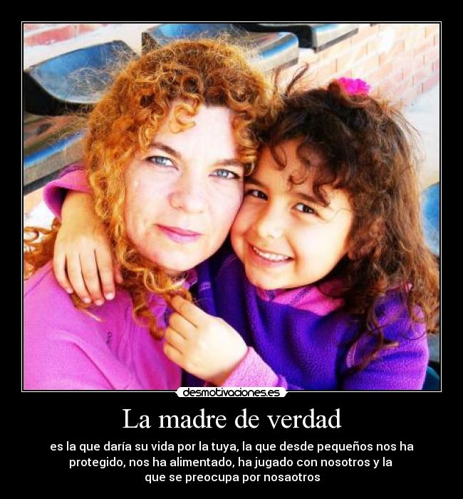 La madre de verdad - es la que daría su vida por la tuya, la que desde pequeños nos ha
protegido, nos ha alimentado, ha jugado con nosotros y la
que se preocupa por nosaotros