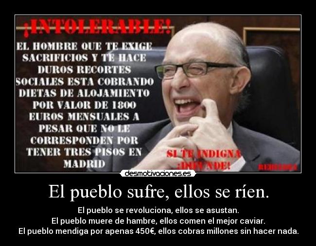 El pueblo sufre, ellos se ríen. - El pueblo se revoluciona, ellos se asustan.
El pueblo muere de hambre, ellos comen el mejor caviar.
El pueblo mendiga por apenas 450€, ellos cobras millones sin hacer nada.