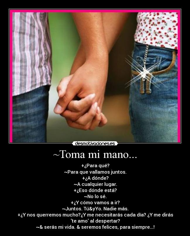 ~Toma mi mano... - +¿Para qué?
~Para que vallamos juntos.
+¿A dónde?
~A cualquier lugar.
+¿Eso dónde está?
~No lo sé.
+¿Y cómo vamos a ir?
~Juntos. Tú&yYo. Nadie más.
+¿Y nos querremos mucho?¿Y me necesitarás cada día? ¿Y me dirás
te amo al despertar?
~& serás mi vida. & seremos felices, para siempre...!♥