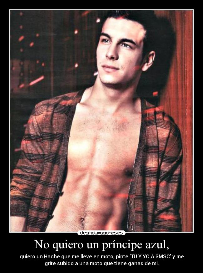 No quiero un príncipe azul, - quiero un Hache que me lleve en moto, pinte TU Y YO A 3MSC y me
grite subido a una moto que tiene ganas de mi.