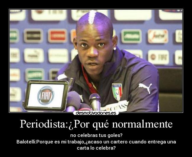 Periodista:¿Por qué normalmente - no celebras tus goles?
Balotelli:Porque es mi trabajo,¿acaso un cartero cuando entrega una
carta lo celebra?