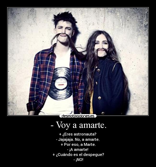 - Voy a amarte. - + ¿Eres astronauta? 
- Jajajaja. No, a amarte. 
+ Por eso, a Marte.
- ¡A amarte! 
+ ¿Cuándo es el despegue?
- ¡NO!