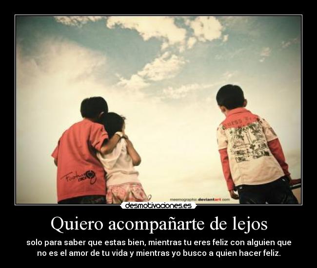 Quiero acompañarte de lejos - solo para saber que estas bien, mientras tu eres feliz con alguien que
no es el amor de tu vida y mientras yo busco a quien hacer feliz.