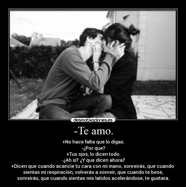 -Te amo. - +No hace falta que lo digas.
-¿Por que?
+Tus ojos, lo dicen todo.
-¿Ah si? ¿Y que dicen ahora?
+Dicen que cuando acaricie tu cara con mi mano, sonreirás, que cuando
sientas mi respiración, volverás a sonreír, que cuando te bese,
sonreirás, que cuando sientas mis latidos acelerándose, te gustara.