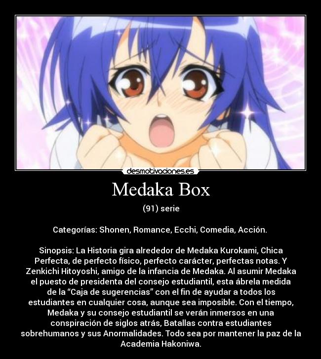 Medaka Box - (91) serie

Categorías: Shonen, Romance, Ecchi, Comedia, Acción. 

Sinopsis: La Historia gira alrededor de Medaka Kurokami, Chica
Perfecta, de perfecto físico, perfecto carácter, perfectas notas. Y
Zenkichi Hitoyoshi, amigo de la infancia de Medaka. Al asumir Medaka
el puesto de presidenta del consejo estudiantil, esta ábrela medida
de la “Caja de sugerencias” con el fin de ayudar a todos los
estudiantes en cualquier cosa, aunque sea imposible. Con el tiempo,
Medaka y su consejo estudiantil se verán inmersos en una
conspiración de siglos atrás, Batallas contra estudiantes
sobrehumanos y sus Anormalidades. Todo sea por mantener la paz de la
Academia Hakoniwa.