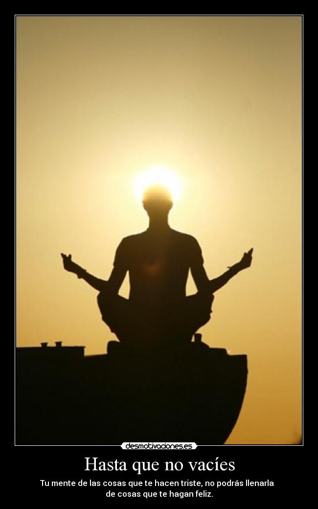 Hasta que no vacíes - Tu mente de las cosas que te hacen triste, no podrás llenarla
de cosas que te hagan feliz.