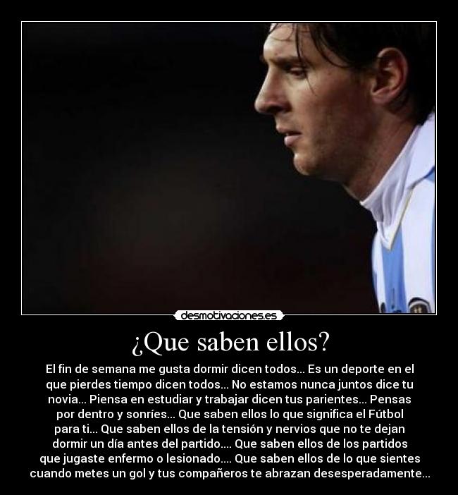 ¿Que saben ellos? - El fin de semana me gusta dormir dicen todos... Es un deporte en el
que pierdes tiempo dicen todos... No estamos nunca juntos dice tu
novia... Piensa en estudiar y trabajar dicen tus parientes... Pensas
por dentro y sonríes... Que saben ellos lo que significa el Fútbol
para ti... Que saben ellos de la tensión y nervios que no te dejan
dormir un día antes del partido.... Que saben ellos de los partidos
que jugaste enfermo o lesionado.... Que saben ellos de lo que sientes
cuando metes un gol y tus compañeros te abrazan desesperadamente...