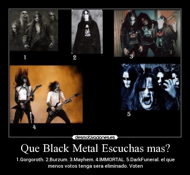 Que Black Metal Escuchas mas? - 1.Gorgoroth. 2.Burzum. 3.Mayhem. 4.IMMORTAL. 5.DarkFuneral. el que
menos votos tenga sera eliminado. Voten