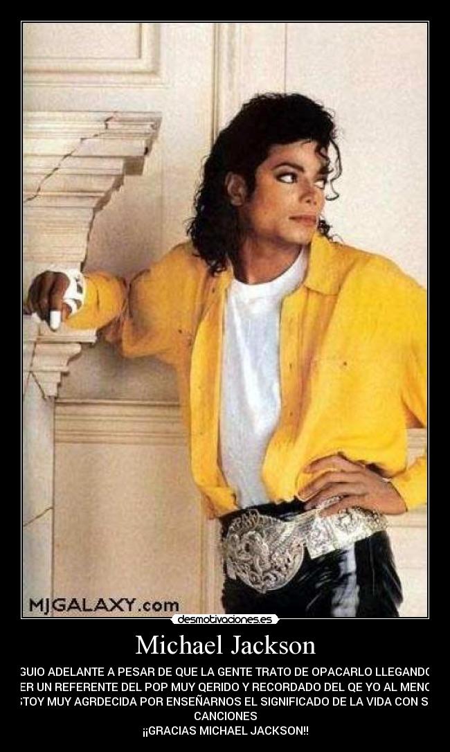 Michael Jackson - SIGUIO ADELANTE A PESAR DE QUE LA GENTE TRATO DE OPACARLO LLEGANDO A
SER UN REFERENTE DEL POP MUY QERIDO Y RECORDADO DEL QE YO AL MENOS
ESTOY MUY AGRDECIDA POR ENSEÑARNOS EL SIGNIFICADO DE LA VIDA CON SUS
CANCIONES
¡¡GRACIAS MICHAEL JACKSON!!