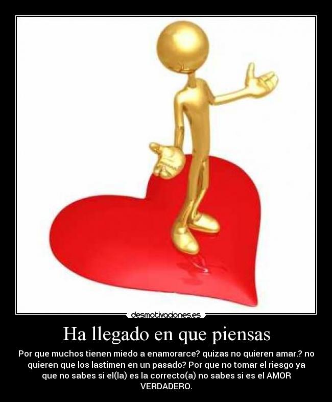 Ha llegado en que piensas - Por que muchos tienen miedo a enamorarce? quizas no quieren amar.? no
quieren que los lastimen en un pasado? Por que no tomar el riesgo ya
que no sabes si el(la) es la correcto(a) no sabes si es el AMOR
VERDADERO.