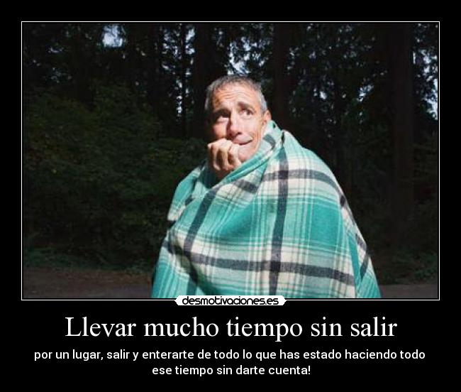 Llevar mucho tiempo sin salir - por un lugar, salir y enterarte de todo lo que has estado haciendo todo 
ese tiempo sin darte cuenta!