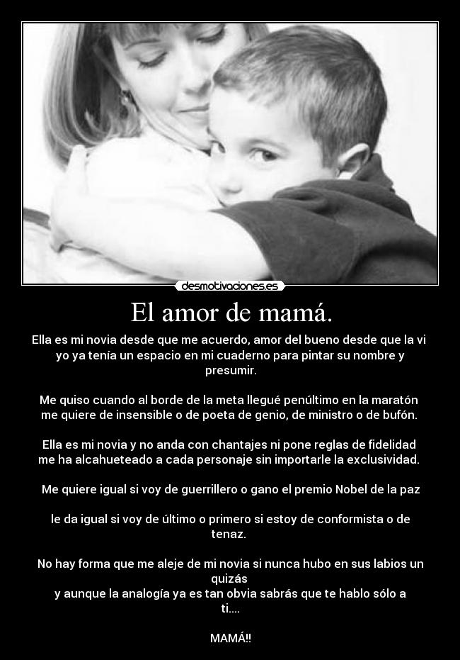 El amor de mamá. - Ella es mi novia desde que me acuerdo, amor del bueno desde que la vi 
yo ya tenía un espacio en mi cuaderno para pintar su nombre y presumir.

Me quiso cuando al borde de la meta llegué penúltimo en la maratón 
me quiere de insensible o de poeta de genio, de ministro o de bufón. 

Ella es mi novia y no anda con chantajes ni pone reglas de fidelidad 
me ha alcahueteado a cada personaje sin importarle la exclusividad. 

Me quiere igual si voy de guerrillero o gano el premio Nobel de la paz 
le da igual si voy de último o primero si estoy de conformista o de tenaz. 

No hay forma que me aleje de mi novia si nunca hubo en sus labios un quizás 
y aunque la analogía ya es tan obvia sabrás que te hablo sólo a ti....

MAMÁ!!