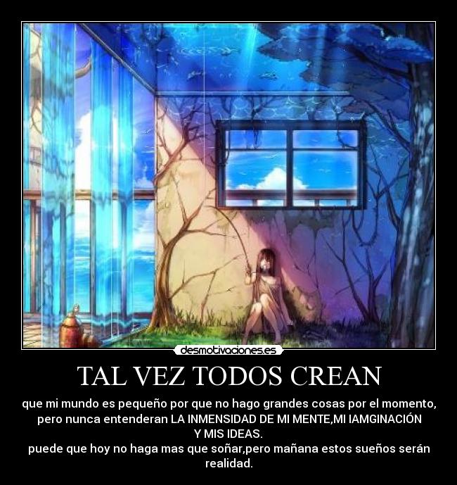 TAL VEZ TODOS CREAN - que mi mundo es pequeño por que no hago grandes cosas por el momento,
pero nunca entenderan LA INMENSIDAD DE MI MENTE,MI IAMGINACIÓN
Y MIS IDEAS.
puede que hoy no haga mas que soñar,pero mañana estos sueños serán
realidad.