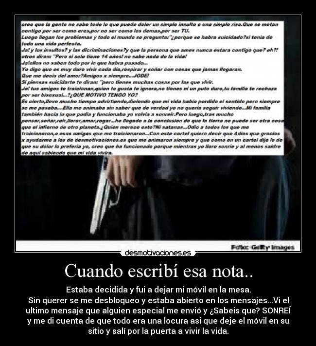 Cuando escribí esa nota.. - Estaba decidida y fui a dejar mi móvil en la mesa.
Sin querer se me desbloqueo y estaba abierto en los mensajes...Vi el
ultimo mensaje que alguien especial me envió y ¿Sabeis que? SONREÍ
y me di cuenta de que todo era una locura asi que deje el móvil en su
sitio y salí por la puerta a vivir la vida.