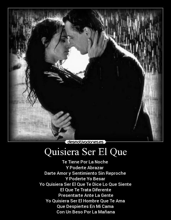 Quisiera Ser El Que - Te Tiene Por La Noche
Y Poderte Abrazar
Darte Amor y Sentimiento Sin Reproche
Y Poderte Yo Besar
Yo Quisiera Ser El Que Te Dice Lo Que Siente
El Que Te Trata Diferente
Presentarte Ante La Gente
Yo Quisiera Ser El Hombre Que Te Ama
Que Despiertes En Mi Cama
Con Un Beso Por La Mañana