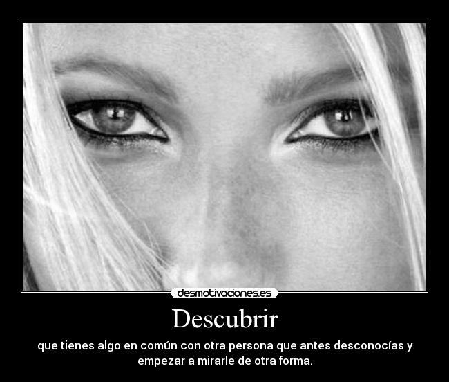 Descubrir - que tienes algo en común con otra persona que antes desconocías y
empezar a mirarle de otra forma.