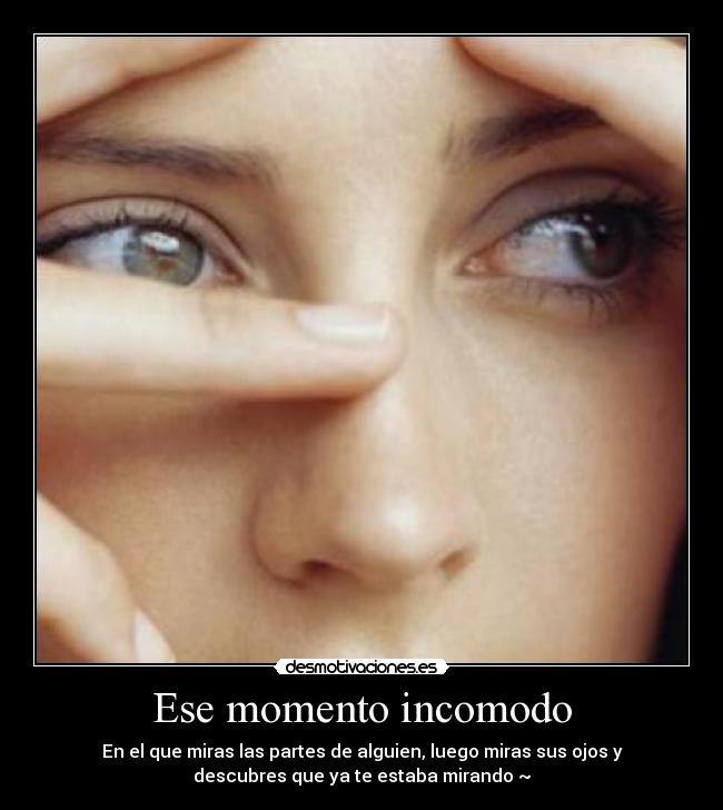 Ese momento incomodo - En el que miras las partes de alguien, luego miras sus ojos y
descubres que ya te estaba mirando ~