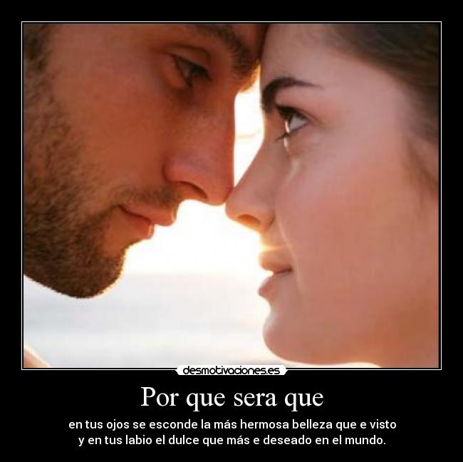 Por que sera que - en tus ojos se esconde la más hermosa belleza que e visto
y en tus labio el dulce que más e deseado en el mundo.
