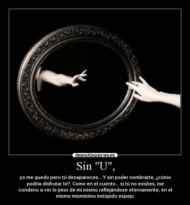 Sin U, - yo me quedo pero tú desapareces... Y sin poder nombrarte, ¿cómo
podría disfrutar te?. Como en el cuento... si tú no existes, me
condeno a ver lo peor de mí mismo reflejándose eternamente, en el
mismo mismísimo estúpido espejo.