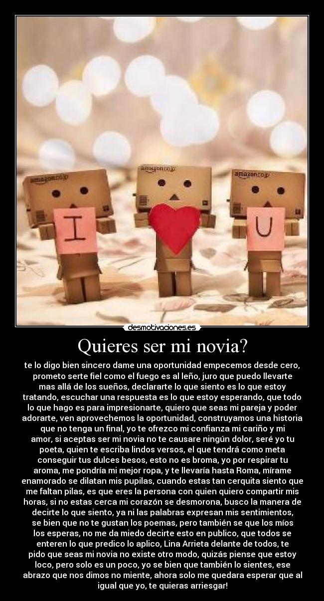 Quieres ser mi novia? - te lo digo bien sincero dame una oportunidad empecemos desde cero,
prometo serte fiel como el fuego es al leño, juro que puedo llevarte
mas allá de los sueños, declararte lo que siento es lo que estoy
tratando, escuchar una respuesta es lo que estoy esperando, que todo
lo que hago es para impresionarte, quiero que seas mi pareja y poder
adorarte, ven aprovechemos la oportunidad, construyamos una historia
que no tenga un final, yo te ofrezco mi confianza mi cariño y mi
amor, si aceptas ser mi novia no te causare ningún dolor, seré yo tu
poeta, quien te escriba lindos versos, el que tendrá como meta
conseguir tus dulces besos, esto no es broma, yo por respirar tu
aroma, me pondría mi mejor ropa, y te llevaría hasta Roma, mírame
enamorado se dilatan mis pupilas, cuando estas tan cerquita siento que
me faltan pilas, es que eres la persona con quien quiero compartir mis
horas, si no estas cerca mi corazón se desmorona, busco la manera de
decirte lo que siento, ya ni las palabras expresan mis sentimientos,
se bien que no te gustan los poemas, pero también se que los míos
los esperas, no me da miedo decirte esto en publico, que todos se
enteren lo que predico lo aplico, Lina Arrieta delante de todos, te
pido que seas mi novia no existe otro modo, quizás piense que estoy
loco, pero solo es un poco, yo se bien que también lo sientes, ese
abrazo que nos dimos no miente, ahora solo me quedara esperar que al
igual que yo, te quieras arriesgar!