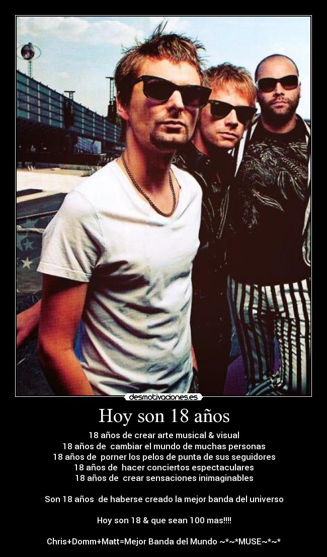 Hoy son 18 años - 18 años de crear arte musical & visual
18 años de cambiar el mundo de muchas personas
18 años de porner los pelos de punta de sus seguidores
18 años de hacer conciertos espectaculares
18 años de crear sensaciones inimaginables
Son 18 años de haberse creado la mejor banda del universo
Hoy son 18 & que sean 100 mas!!!!
Chris+Domm+Matt=Mejor Banda del Mundo ~*~*MUSE~*~*